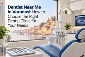 Dentist Near Me in Varanasi: How to Choose the Right Dental Clinic for Your Needs